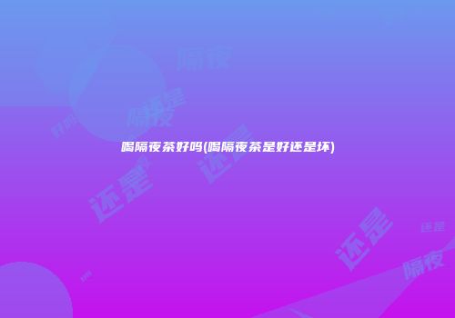 喝隔夜茶好吗(喝隔夜茶是好还是坏)