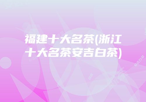 福建十大名茶(浙江十大名茶安吉白茶)