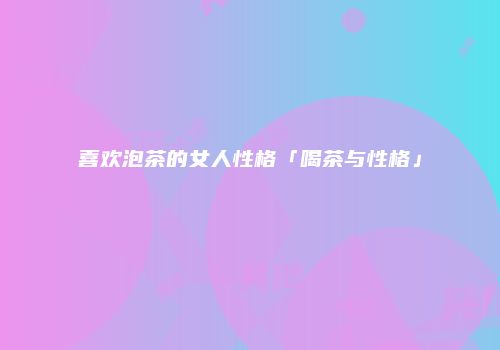 喜欢泡茶的女人性格「喝茶与性格」