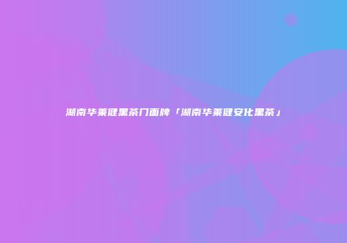 湖南华莱健黑茶门面牌「湖南华莱健安化黑茶」