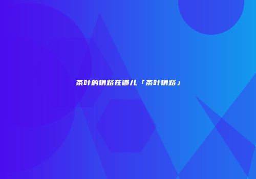 茶叶的销路在哪儿「茶叶销路」