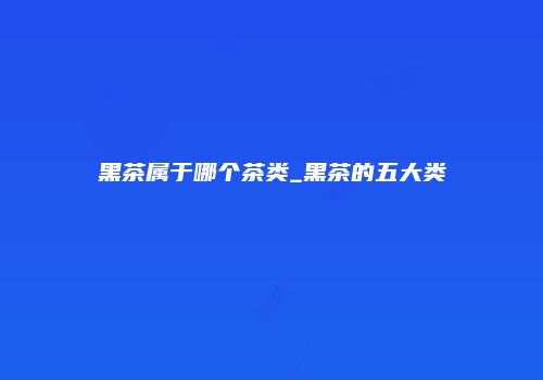 黑茶属于哪个茶类_黑茶的五大类