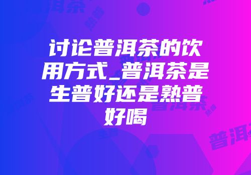 讨论普洱茶的饮用方式_普洱茶是生普好还是熟普好喝