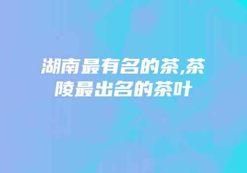 湖南最有名的茶,茶陵最出名的茶叶