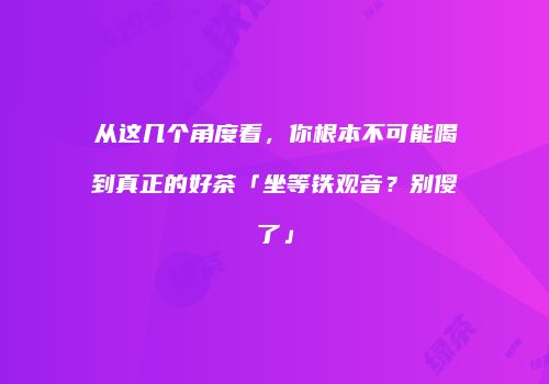 从这几个角度看，你根本不可能喝到真正的好茶「坐等铁观音？别傻了」