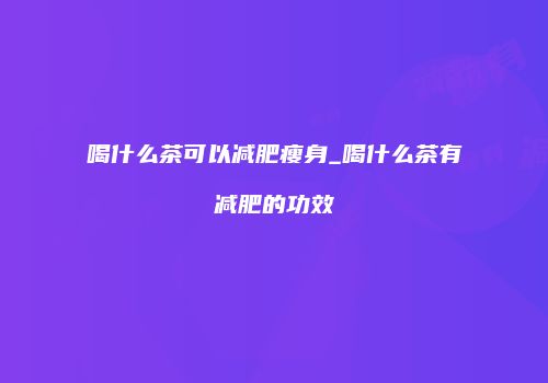 喝什么茶可以减肥瘦身_喝什么茶有减肥的功效