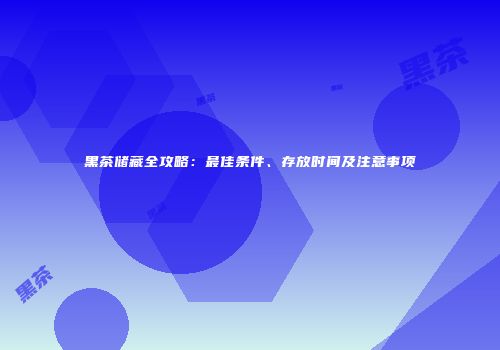 黑茶储藏全攻略：最佳条件、存放时间及注意事项