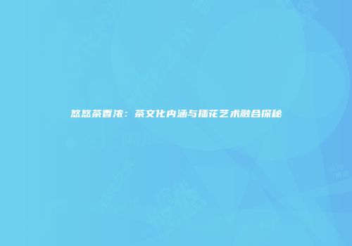 悠悠茶香浓：茶文化内涵与插花艺术融合探秘