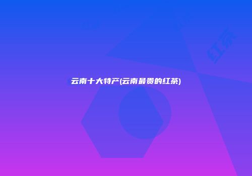 云南十大特产(云南最贵的红茶)