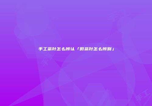手工茶叶怎么辨认「假茶叶怎么辨别」