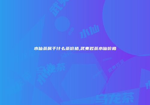 水仙茶属于什么茶价格,武夷岩茶水仙价格