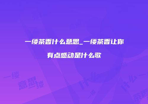 一缕茶香什么意思_一缕茶香让你有点感动是什么歌