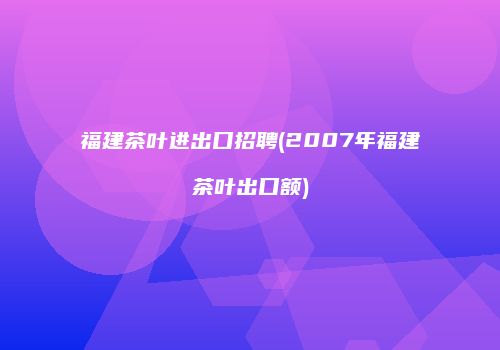 福建茶叶进出口招聘(2007年福建茶叶出口额)