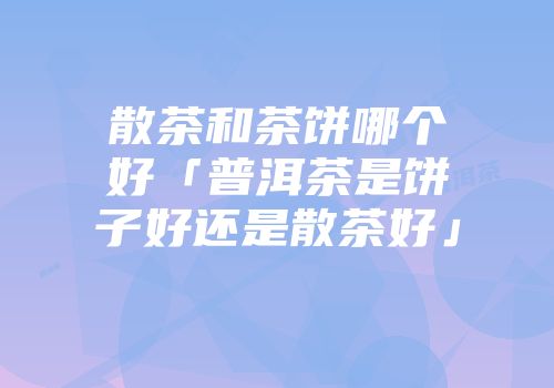 散茶和茶饼哪个好「普洱茶是饼子好还是散茶好」