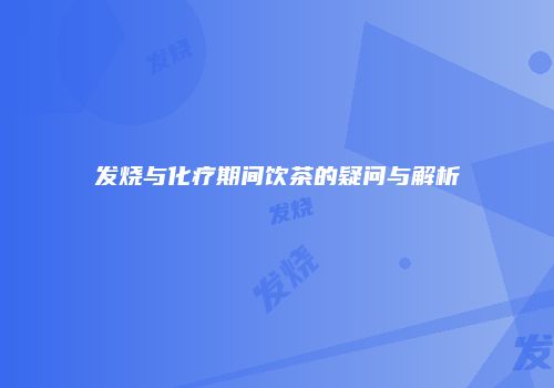 发烧与化疗期间饮茶的疑问与解析