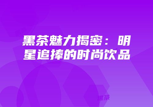 黑茶魅力揭密：明星追捧的时尚饮品