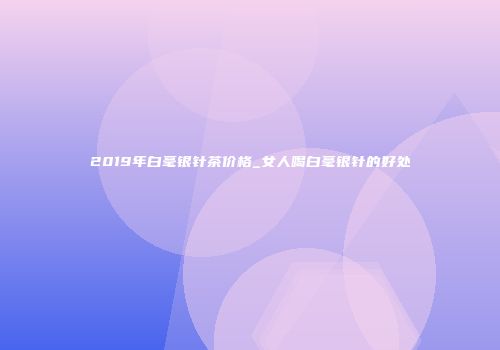 2019年白毫银针茶价格_女人喝白毫银针的好处