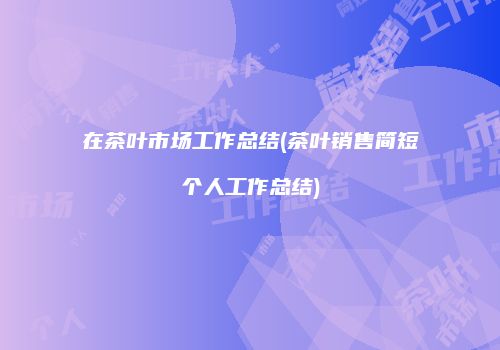在茶叶市场工作总结(茶叶销售简短个人工作总结)