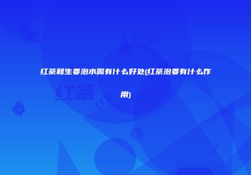 红茶和生姜泡水喝有什么好处(红茶泡姜有什么作用)