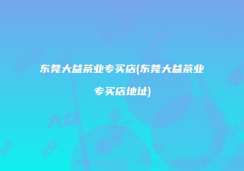 东莞大益茶业专买店(东莞大益茶业专买店地址)