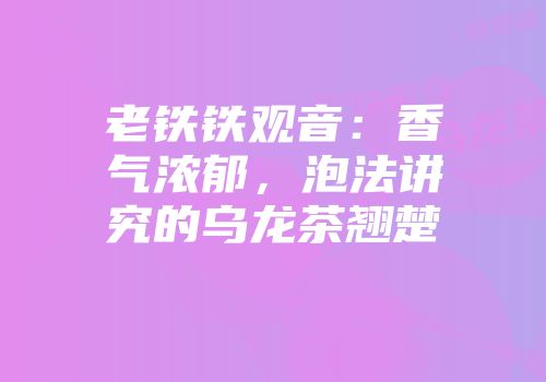 老铁铁观音：香气浓郁，泡法讲究的乌龙茶翘楚