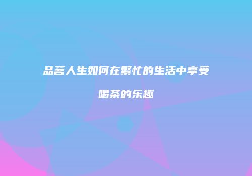 品茗人生如何在繁忙的生活中享受喝茶的乐趣