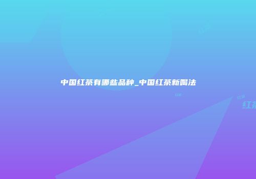 中国红茶有哪些品种_中国红茶新喝法