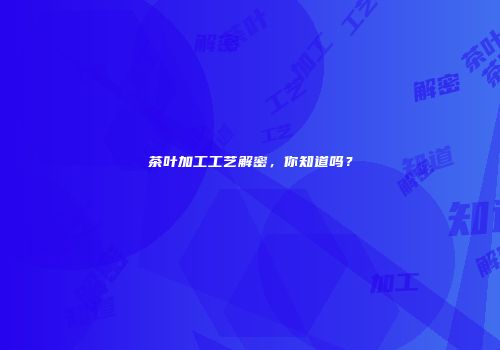 茶叶加工工艺解密，你知道吗？