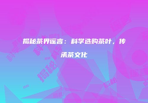 揭秘茶界谣言：科学选购茶叶，传承茶文化