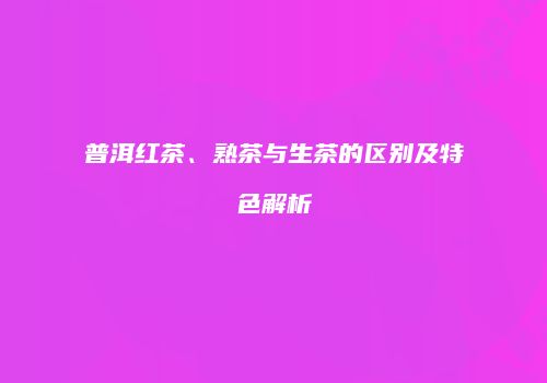 普洱红茶、熟茶与生茶的区别及特色解析