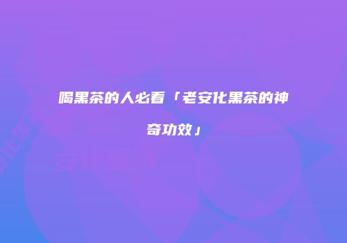 喝黑茶的人必看「老安化黑茶的神奇功效」