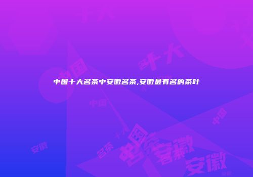 中国十大名茶中安徽名茶,安徽最有名的茶叶