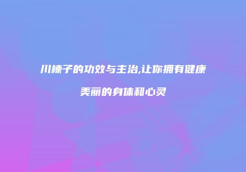 川楝子的功效与主治,让你拥有健康美丽的身体和心灵