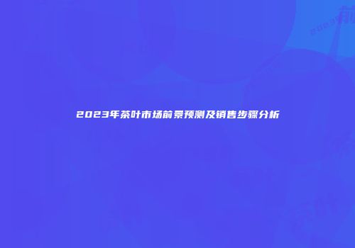 2023年茶叶市场前景预测及销售步骤分析