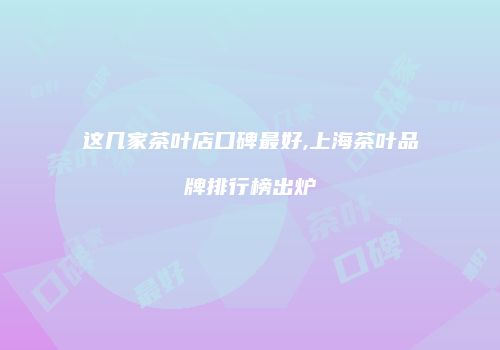 这几家茶叶店口碑最好,上海茶叶品牌排行榜出炉