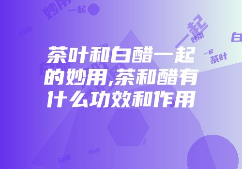 茶叶和白醋一起的妙用,茶和醋有什么功效和作用