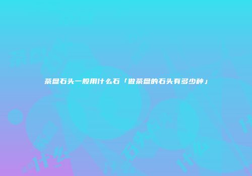 茶盘石头一般用什么石「做茶盘的石头有多少种」