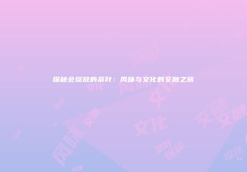探秘会绽放的茶叶：风味与文化的交融之旅