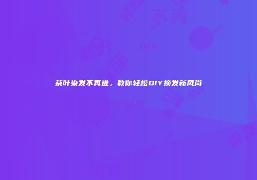 茶叶染发不再难，教你轻松DIY换发新风尚