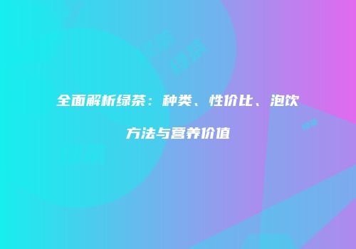 全面解析绿茶：种类、性价比、泡饮方法与营养价值