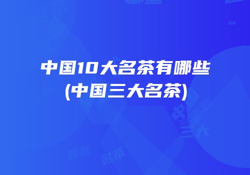 中国10大名茶有哪些(中国三大名茶)