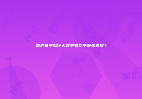 保护嗓子喝什么茶更有助于舒缓喉咙？