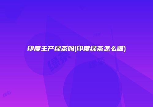 印度主产绿茶吗(印度绿茶怎么喝)