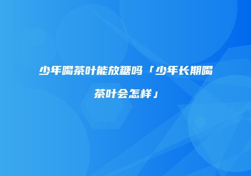 少年喝茶叶能放糖吗「少年长期喝茶叶会怎样」