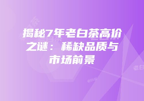 揭秘7年老白茶高价之谜：稀缺品质与市场前景