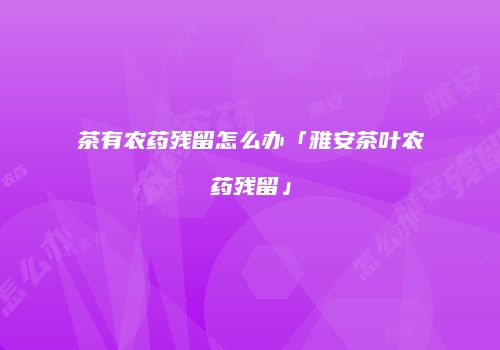 茶有农药残留怎么办「雅安茶叶农药残留」