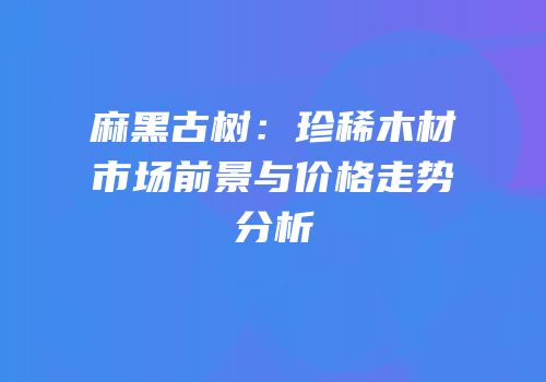 麻黑古树：珍稀木材市场前景与价格走势分析