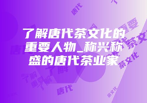 了解唐代茶文化的重要人物_称兴称盛的唐代茶业家