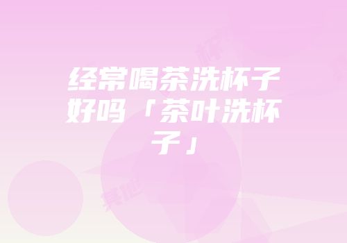 经常喝茶洗杯子好吗「茶叶洗杯子」