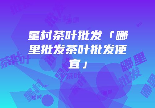 星村茶叶批发「哪里批发茶叶批发便宜」